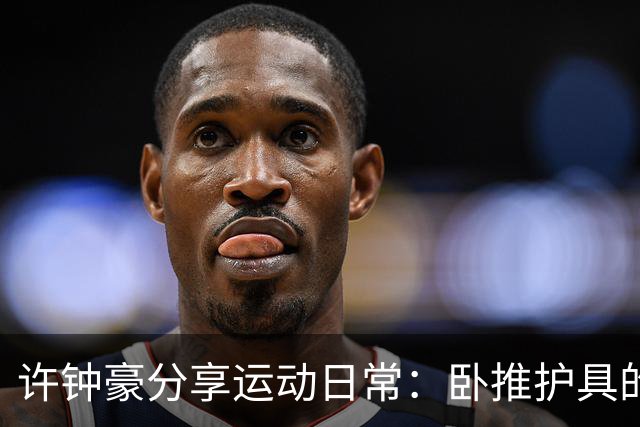 许钟豪分享运动日常：卧推护具的硬核保护引热议